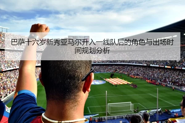 巴萨十六岁新秀亚马尔升入一线队后的角色与出场时间规划分析