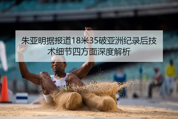 朱亚明据报道18米35破亚洲纪录后技术细节四方面深度解析